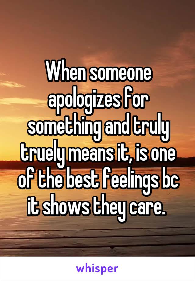 When someone apologizes for something and truly truely means it, is one of the best feelings bc it shows they care. 