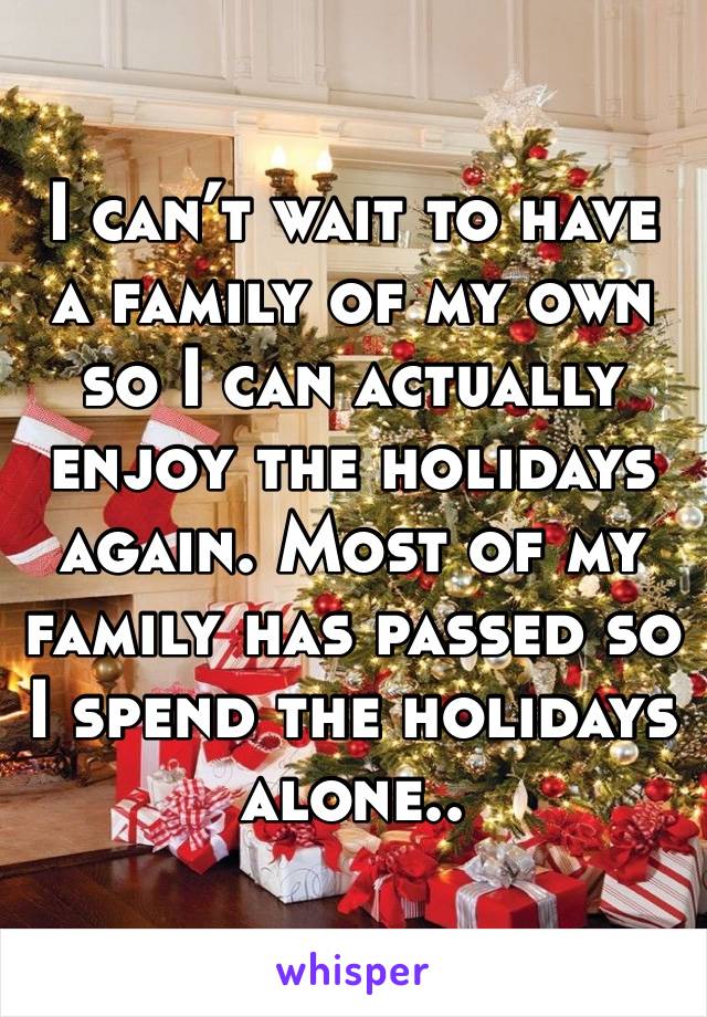 I can’t wait to have a family of my own so I can actually enjoy the holidays again. Most of my family has passed so I spend the holidays alone..
