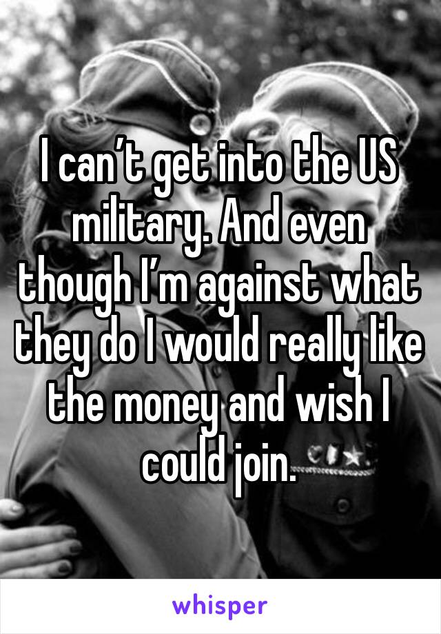 I can’t get into the US military. And even though I’m against what they do I would really like the money and wish I could join. 