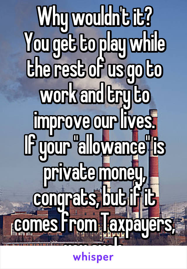 Why wouldn't it?
You get to play while the rest of us go to work and try to improve our lives.
If your "allowance" is private money, congrats, but if it comes from Taxpayers, you suck.