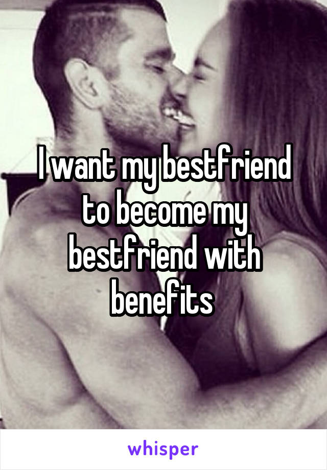 I want my bestfriend to become my bestfriend with benefits 