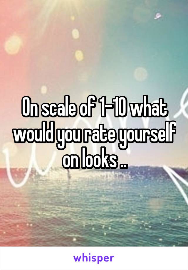 On scale of 1-10 what would you rate yourself on looks ..