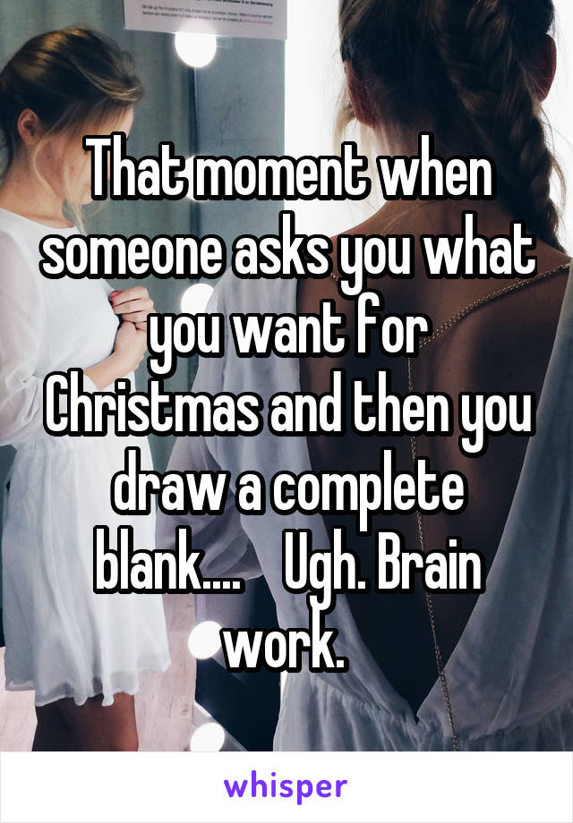 That moment when someone asks you what you want for Christmas and then you draw a complete blank....    Ugh. Brain work. 