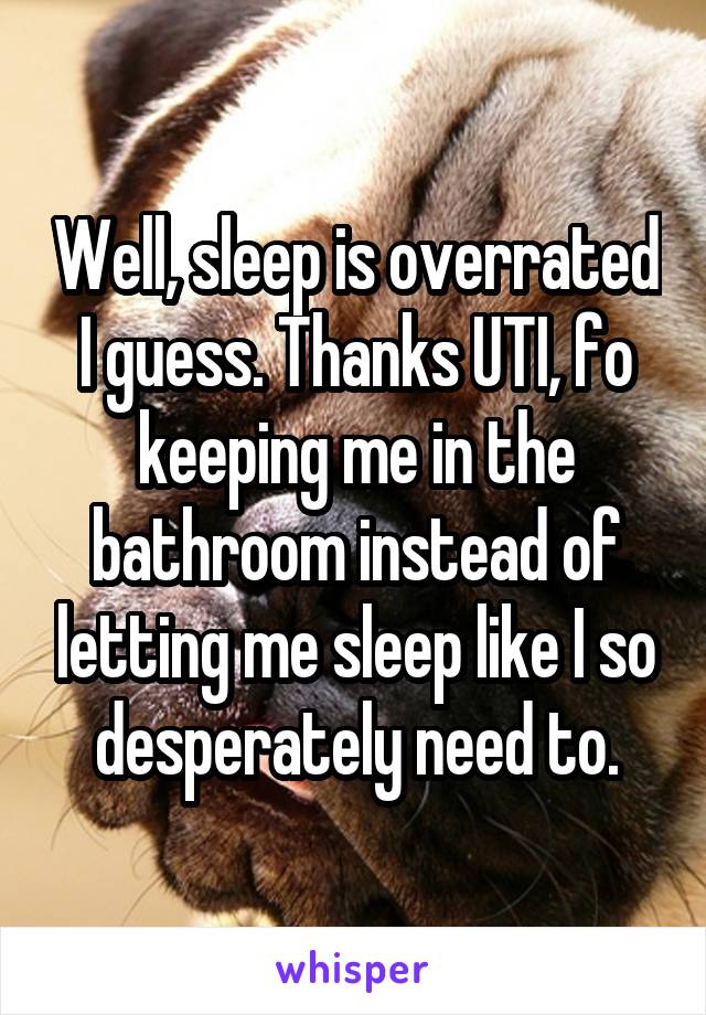 Well, sleep is overrated I guess. Thanks UTI, fo keeping me in the bathroom instead of letting me sleep like I so desperately need to.