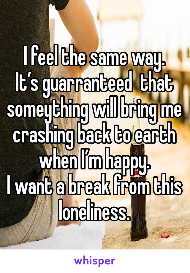 I feel the same way.
It’s guarranteed  that
someything will bring me crashing back to earth when I’m happy.
I want a break from this loneliness.