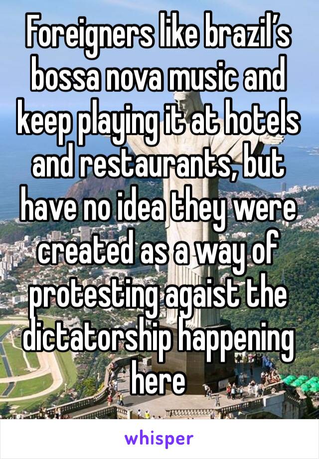 Foreigners like brazil’s bossa nova music and keep playing it at hotels and restaurants, but have no idea they were created as a way of protesting agaist the dictatorship happening here