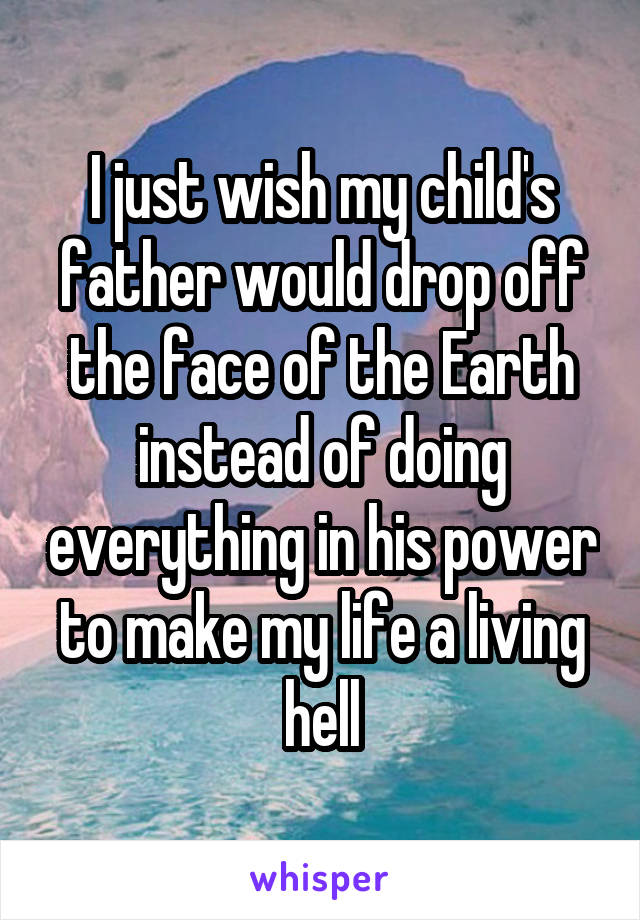 I just wish my child's father would drop off the face of the Earth instead of doing everything in his power to make my life a living hell