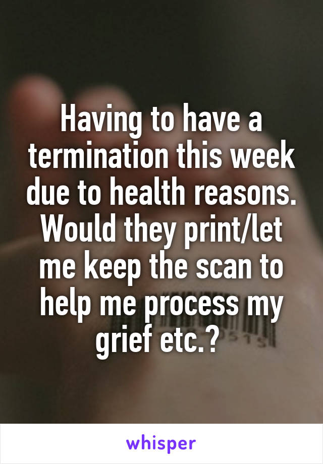 Having to have a termination this week due to health reasons. Would they print/let me keep the scan to help me process my grief etc.? 