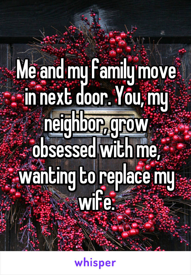 Me and my family move in next door. You, my neighbor, grow obsessed with me, wanting to replace my wife.