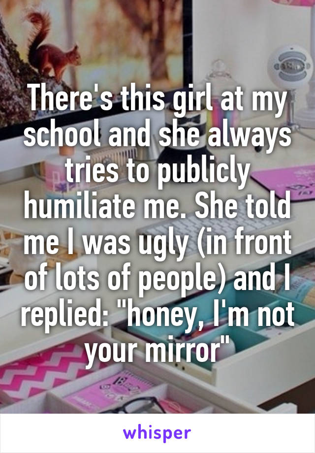 There's this girl at my school and she always tries to publicly humiliate me. She told me I was ugly (in front of lots of people) and I replied: "honey, I'm not your mirror"