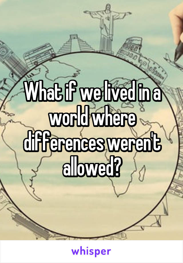 What if we lived in a world where differences weren't allowed?