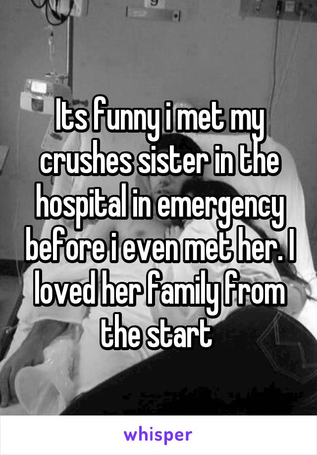 Its funny i met my crushes sister in the hospital in emergency before i even met her. I loved her family from the start 