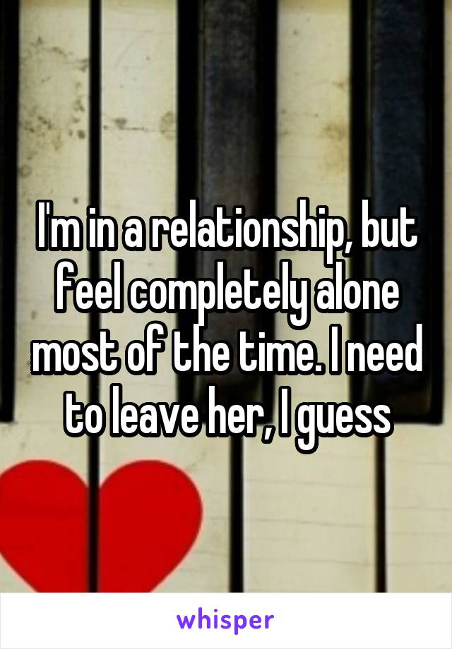 I'm in a relationship, but feel completely alone most of the time. I need to leave her, I guess