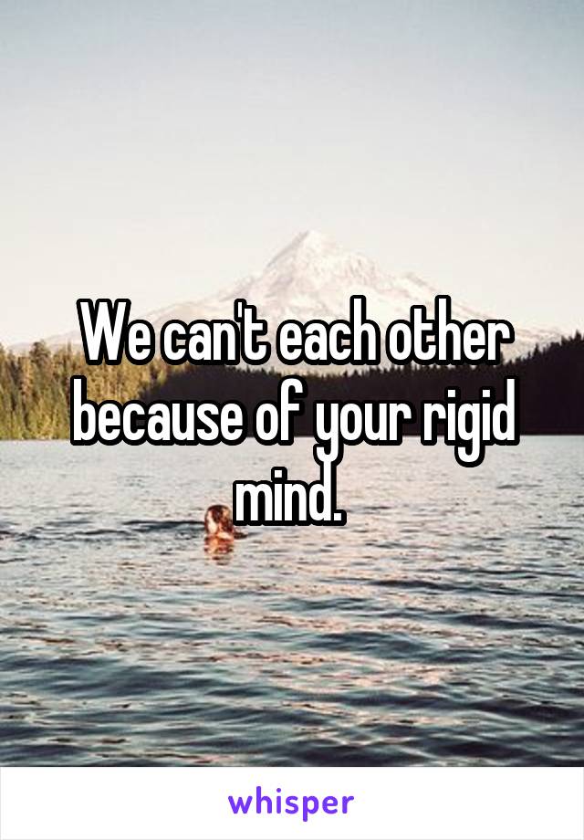 We can't each other because of your rigid mind. 