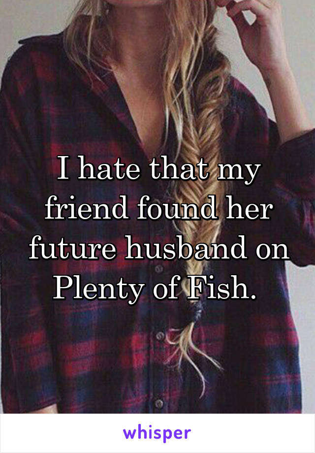 I hate that my friend found her future husband on Plenty of Fish. 