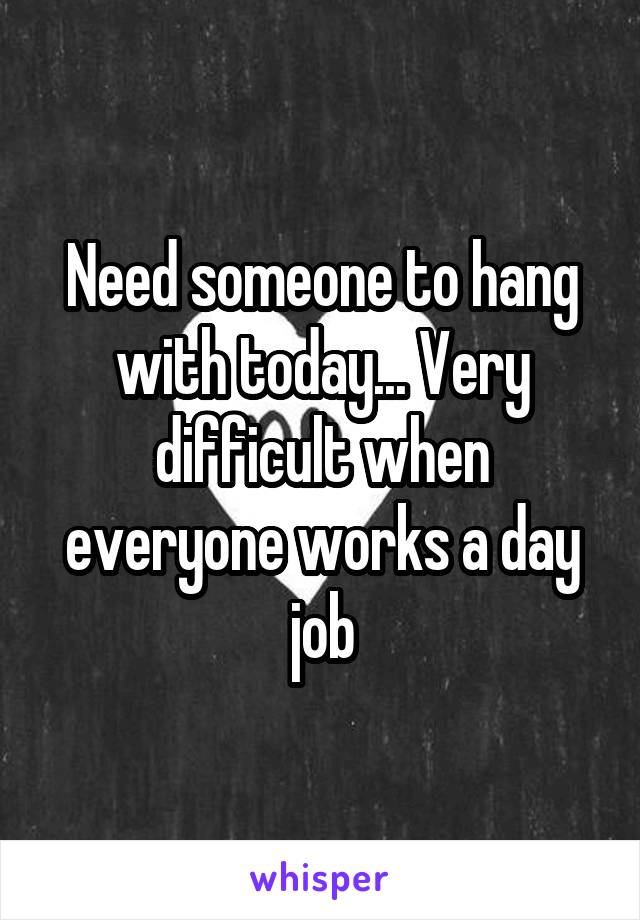 Need someone to hang with today... Very difficult when everyone works a day job