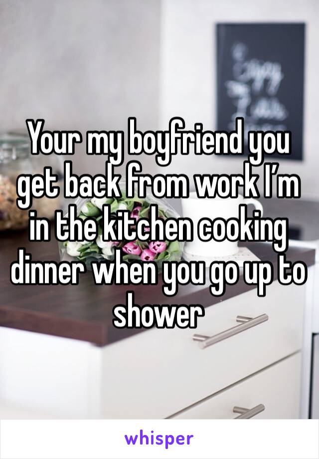 Your my boyfriend you get back from work I’m in the kitchen cooking dinner when you go up to shower