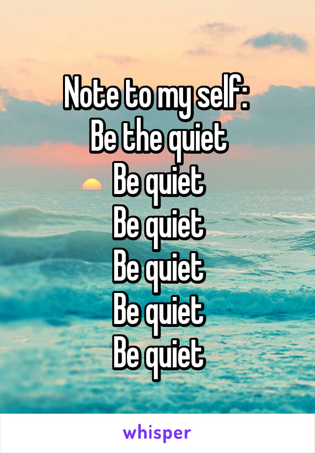Note to my self: 
Be the quiet
Be quiet
Be quiet
Be quiet
Be quiet
Be quiet
