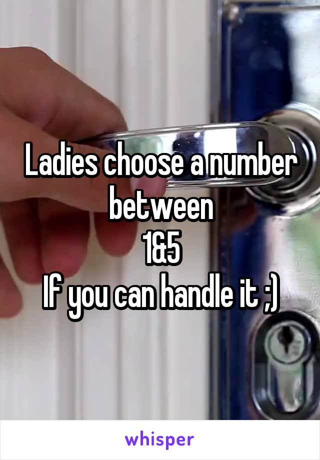 Ladies choose a number between
 1&5 
If you can handle it ;)