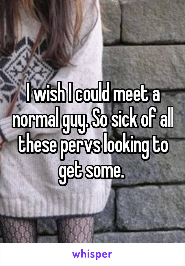 I wish I could meet a normal guy. So sick of all these pervs looking to get some. 