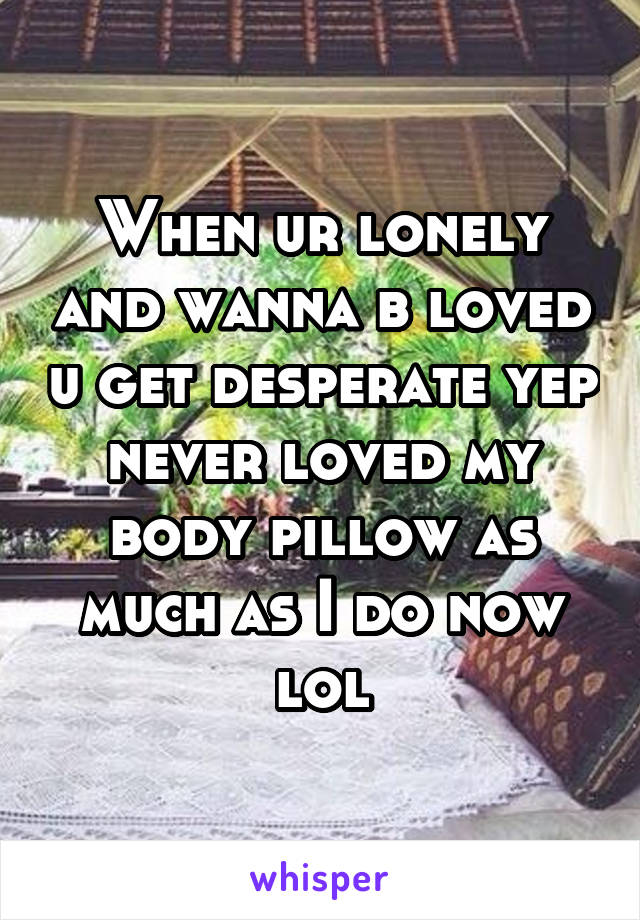 When ur lonely and wanna b loved u get desperate yep never loved my body pillow as much as I do now lol