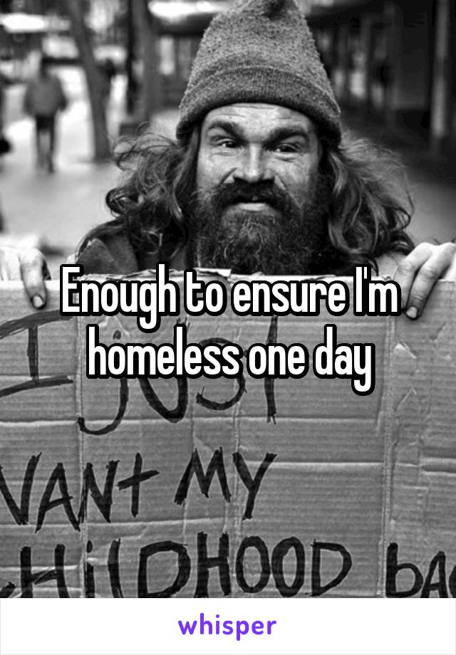 Enough to ensure I'm homeless one day