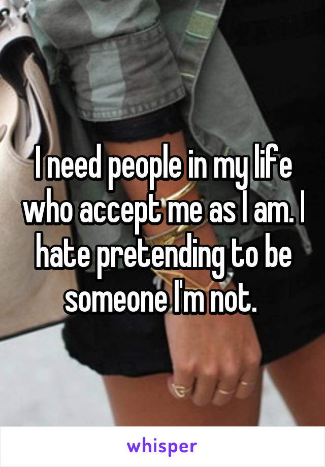I need people in my life who accept me as I am. I hate pretending to be someone I'm not. 