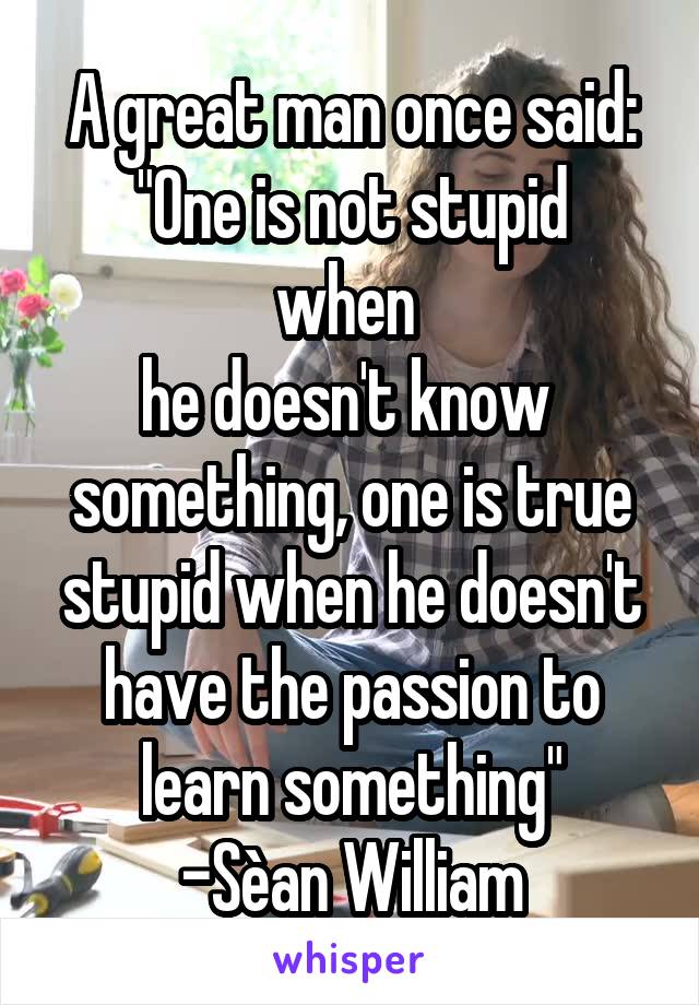 
A great man once said:
"One is not stupid when 
he doesn't know 
something, one is true stupid when he doesn't have the passion to learn something"
-Sèan William McLoughlin