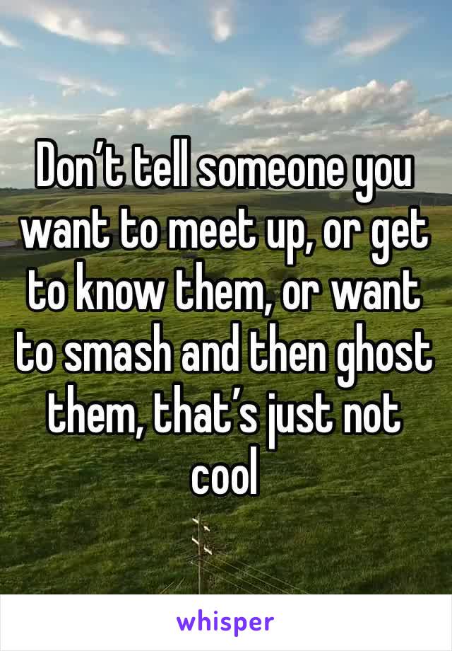 Don’t tell someone you want to meet up, or get to know them, or want to smash and then ghost them, that’s just not cool