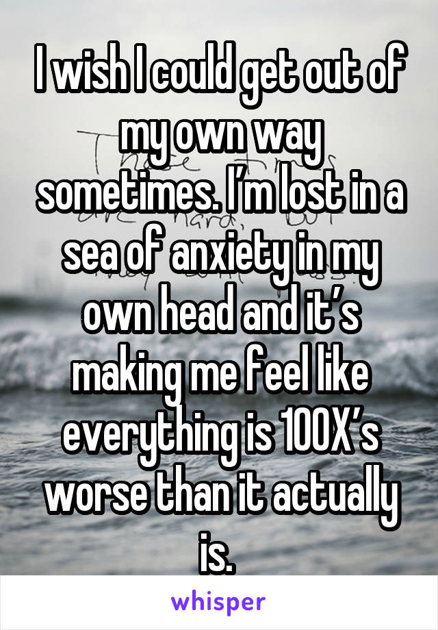 I wish I could get out of my own way sometimes. I’m lost in a sea of anxiety in my own head and it’s making me feel like everything is 100X’s worse than it actually is. 