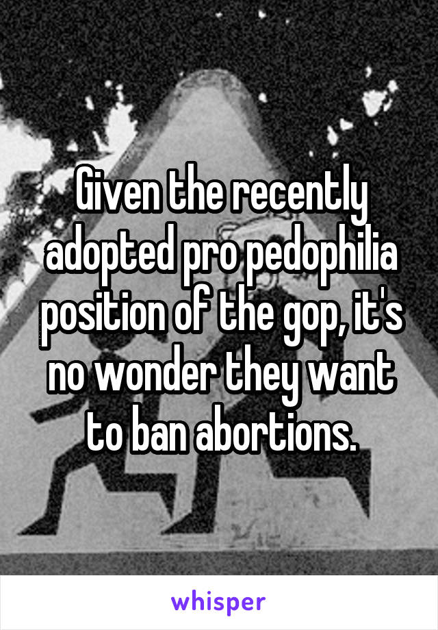 Given the recently adopted pro pedophilia position of the gop, it's no wonder they want to ban abortions.