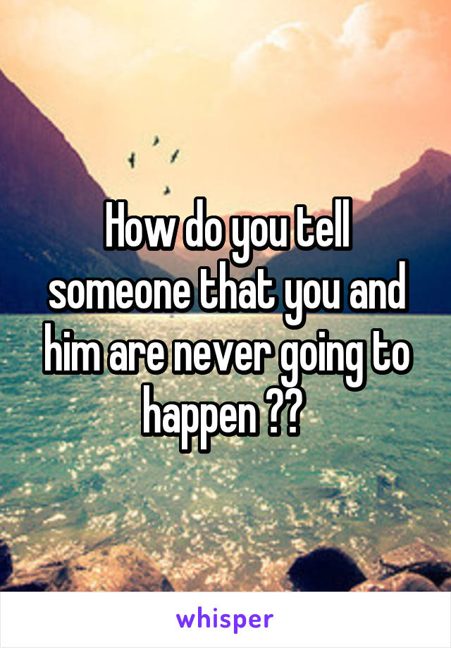 How do you tell someone that you and him are never going to happen ?? 