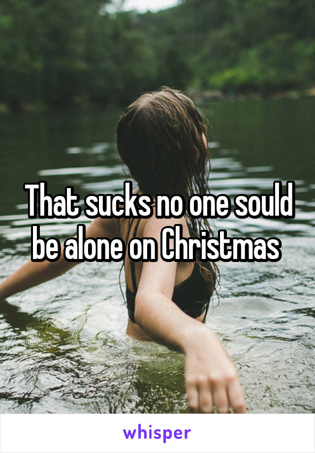 That sucks no one sould be alone on Christmas 