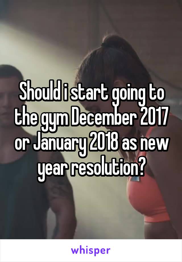 Should i start going to the gym December 2017 or January 2018 as new year resolution?