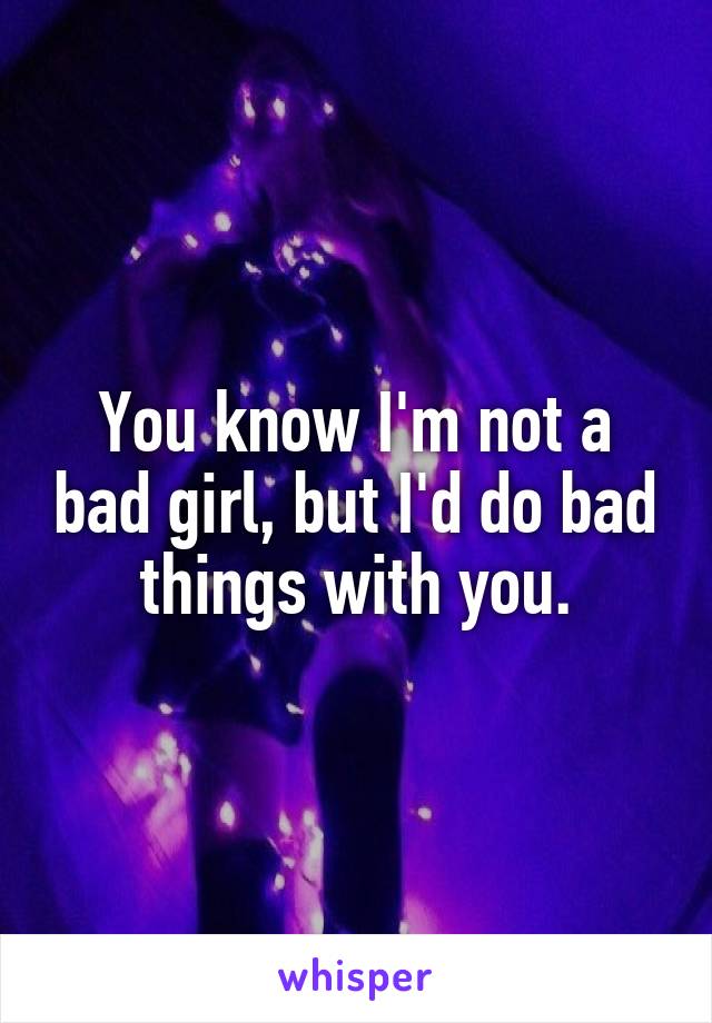You know I'm not a bad girl, but I'd do bad things with you.