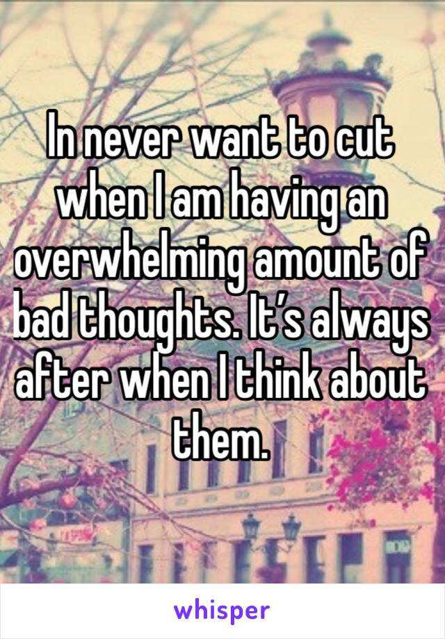 In never want to cut when I am having an overwhelming amount of bad thoughts. It’s always after when I think about them.