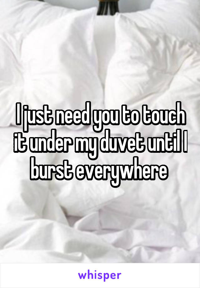 I just need you to touch it under my duvet until I burst everywhere 