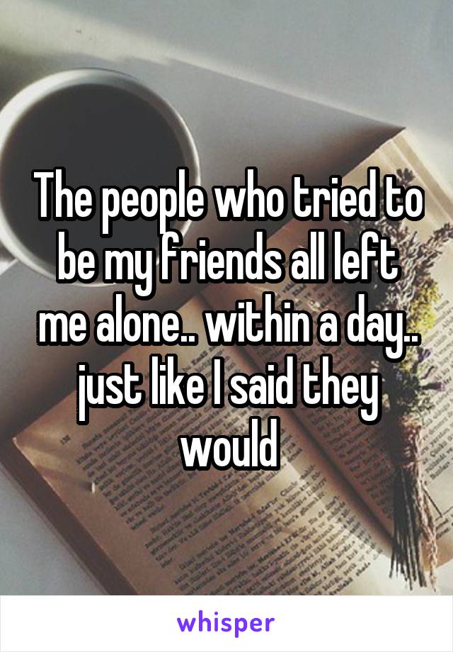 The people who tried to be my friends all left me alone.. within a day.. just like I said they would