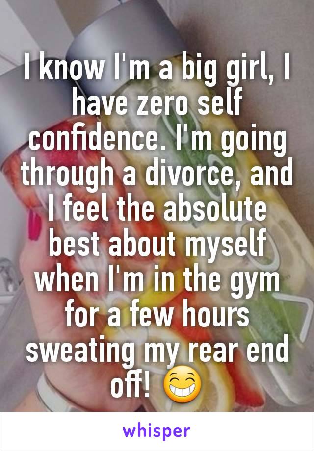 I know I'm a big girl, I have zero self confidence. I'm going through a divorce, and I feel the absolute best about myself when I'm in the gym for a few hours sweating my rear end off! 😁