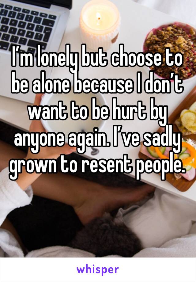 I’m lonely but choose to be alone because I don’t want to be hurt by anyone again. I’ve sadly grown to resent people. 
