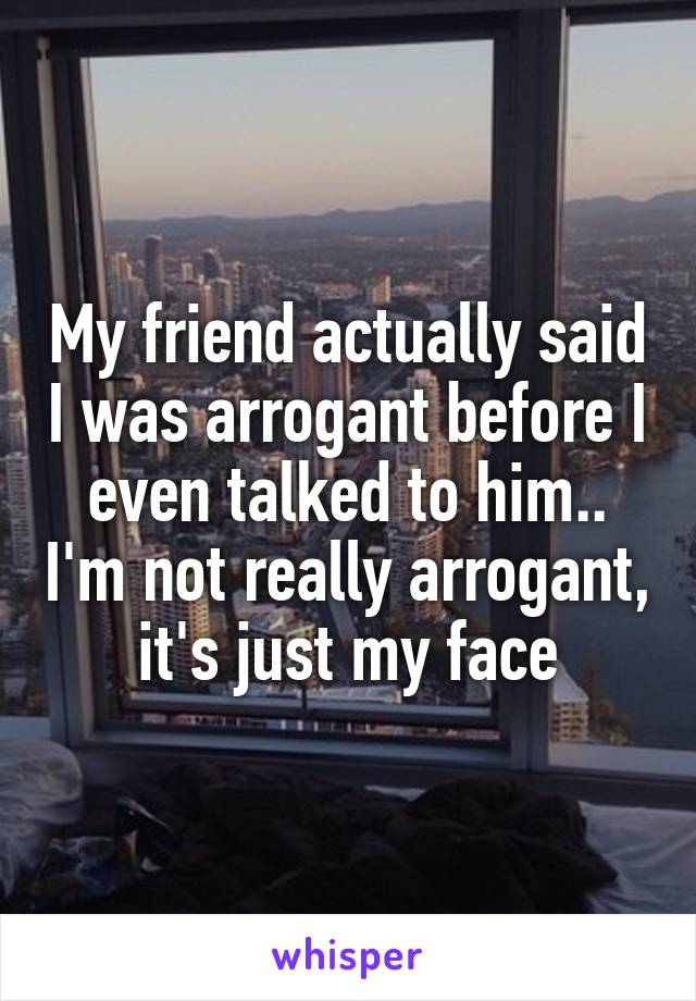 My friend actually said I was arrogant before I even talked to him.. I'm not really arrogant, it's just my face