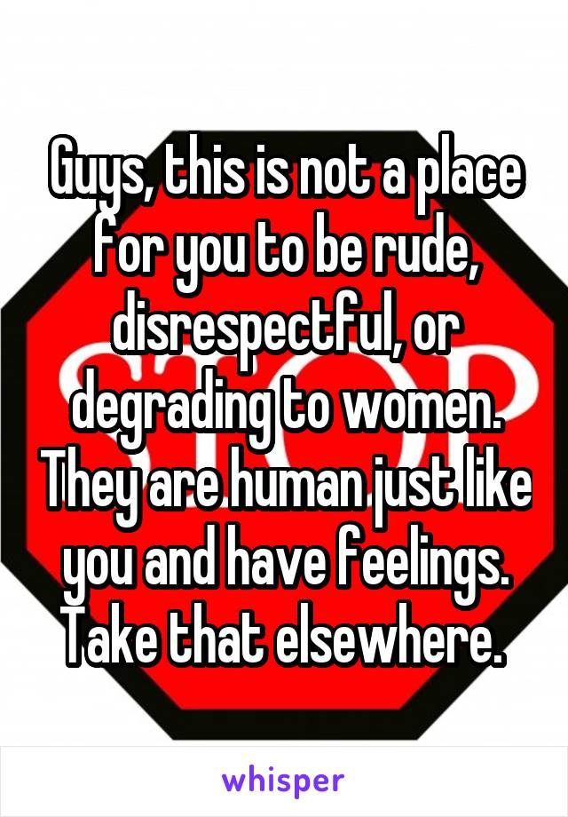Guys, this is not a place for you to be rude, disrespectful, or degrading to women. They are human just like you and have feelings. Take that elsewhere. 