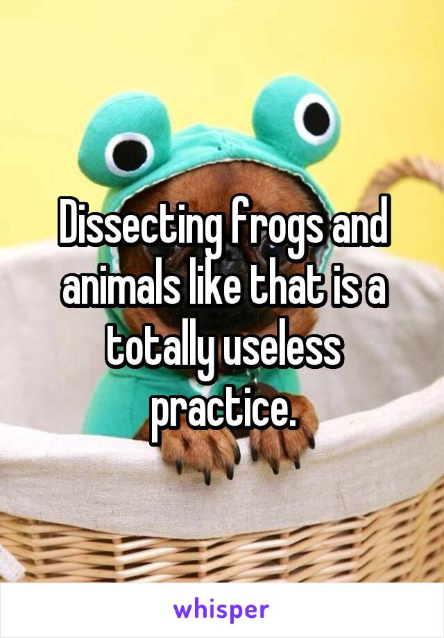 Dissecting frogs and animals like that is a totally useless practice.