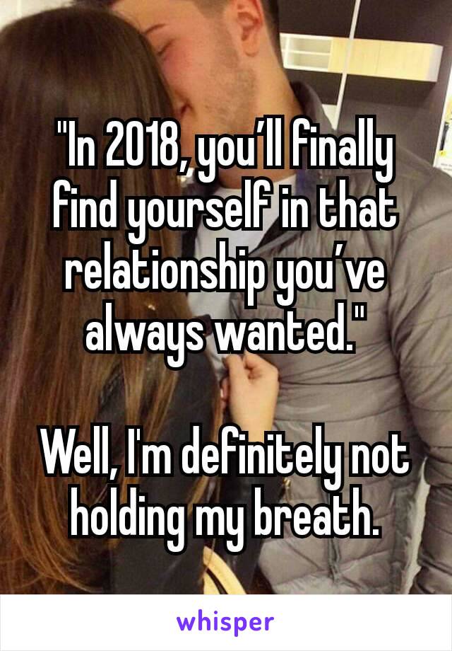 "In 2018, you’ll finally find yourself in that relationship you’ve always wanted."

Well, I'm definitely not holding my breath.