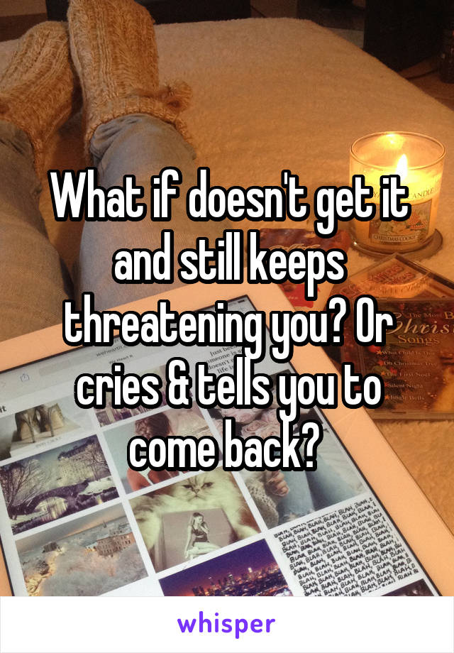 What if doesn't get it and still keeps threatening you? Or cries & tells you to come back? 
