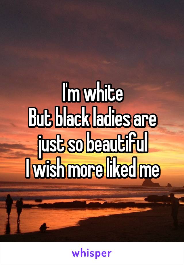 I'm white
But black ladies are just so beautiful
I wish more liked me