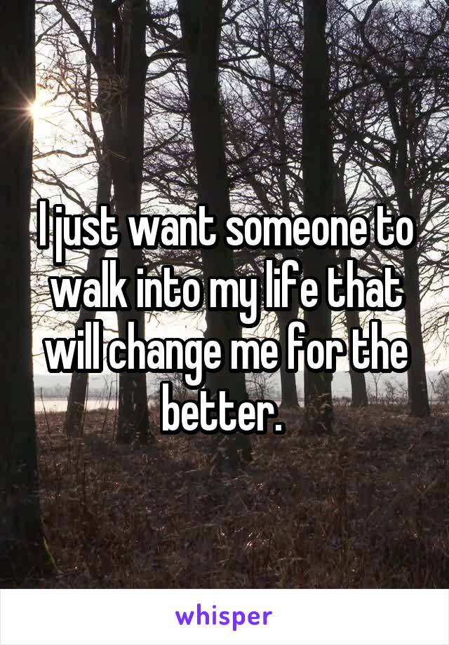 I just want someone to walk into my life that will change me for the better. 