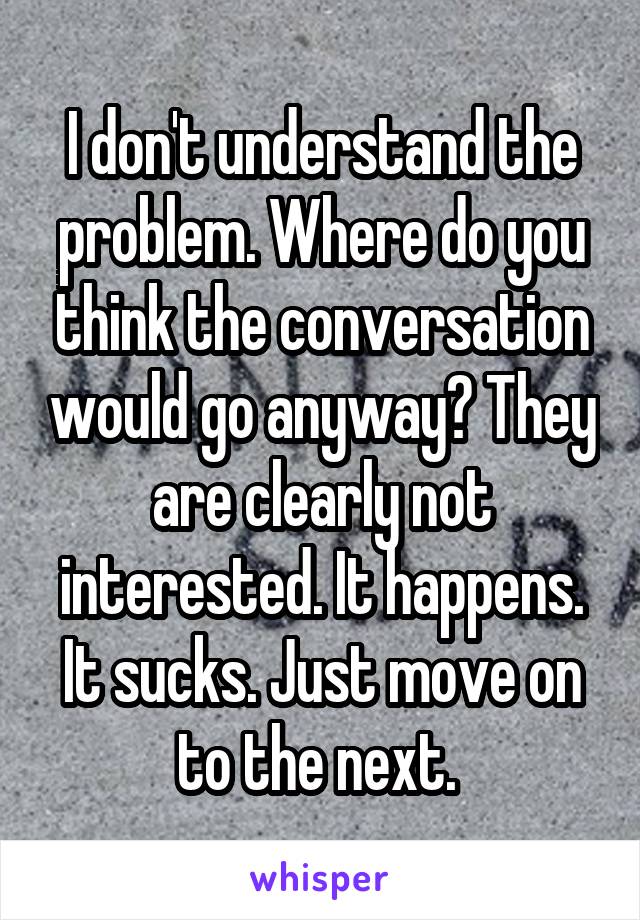 I don't understand the problem. Where do you think the conversation would go anyway? They are clearly not interested. It happens. It sucks. Just move on to the next. 