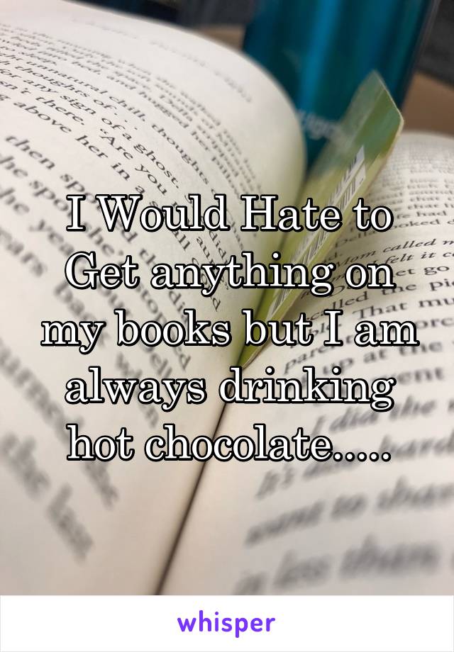 I Would Hate to Get anything on my books but I am always drinking hot chocolate.....