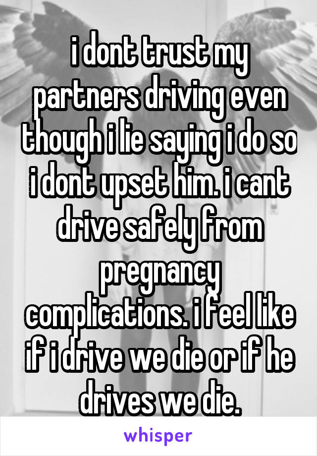 i dont trust my partners driving even though i lie saying i do so i dont upset him. i cant drive safely from pregnancy complications. i feel like if i drive we die or if he drives we die.